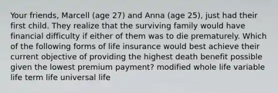 Your friends, Marcell (age 27) and Anna (age 25), just had their first child. They realize that the surviving family would have financial difficulty if either of them was to die prematurely. Which of the following forms of life insurance would best achieve their current objective of providing the highest death benefit possible given the lowest premium payment? modified whole life variable life term life universal life