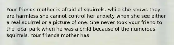 Your friends mother is afraid of squirrels. while she knows they are harmless she cannot control her anxiety when she see either a real squirrel or a picture of one. She never took your friend to the local park when he was a child because of the numerous squirrels. Your friends mother has