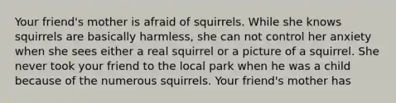 Your friend's mother is afraid of squirrels. While she knows squirrels are basically harmless, she can not control her anxiety when she sees either a real squirrel or a picture of a squirrel. She never took your friend to the local park when he was a child because of the numerous squirrels. Your friend's mother has