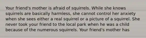 Your friend's mother is afraid of squirrels. While she knows squirrels are basically harmless, she cannot control her anxiety when she sees either a real squirrel or a picture of a squirrel. She never took your friend to the local park when he was a child because of the numerous squirrels. Your friend's mother has