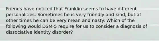 Friends have noticed that Franklin seems to have different personalities. Sometimes he is very friendly and kind, but at other times he can be very mean and nasty. Which of the following would DSM-5 require for us to consider a diagnosis of dissociative identity disorder?