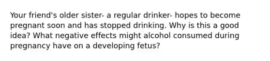 Your friend's older sister- a regular drinker- hopes to become pregnant soon and has stopped drinking. Why is this a good idea? What negative effects might alcohol consumed during pregnancy have on a developing fetus?