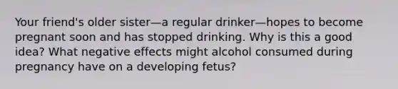 Your friend's older sister—a regular drinker—hopes to become pregnant soon and has stopped drinking. Why is this a good idea? What negative effects might alcohol consumed during pregnancy have on a developing fetus?