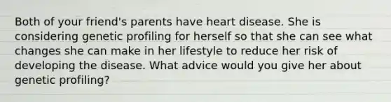 Both of your friend's parents have heart disease. She is considering genetic profiling for herself so that she can see what changes she can make in her lifestyle to reduce her risk of developing the disease. What advice would you give her about genetic profiling?