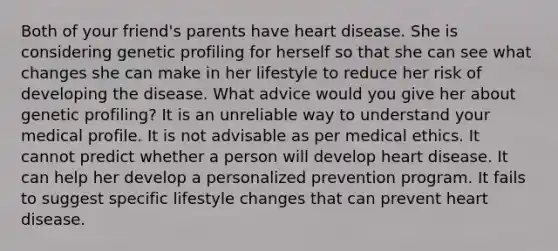 Both of your friend's parents have heart disease. She is considering genetic profiling for herself so that she can see what changes she can make in her lifestyle to reduce her risk of developing the disease. What advice would you give her about genetic profiling? It is an unreliable way to understand your medical profile. It is not advisable as per medical ethics. It cannot predict whether a person will develop heart disease. It can help her develop a personalized prevention program. It fails to suggest specific lifestyle changes that can prevent heart disease.