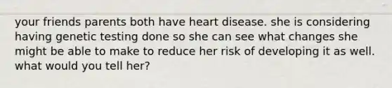 your friends parents both have heart disease. she is considering having genetic testing done so she can see what changes she might be able to make to reduce her risk of developing it as well. what would you tell her?