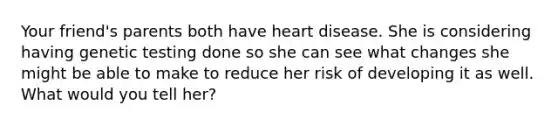 Your friend's parents both have heart disease. She is considering having genetic testing done so she can see what changes she might be able to make to reduce her risk of developing it as well. What would you tell her?