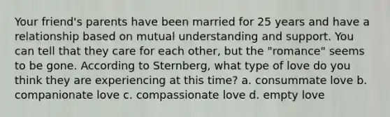 Your friend's parents have been married for 25 years and have a relationship based on mutual understanding and support. You can tell that they care for each other, but the "romance" seems to be gone. According to Sternberg, what type of love do you think they are experiencing at this time? a. consummate love b. companionate love c. compassionate love d. empty love