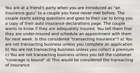 You are at a friend's party when you are introduced as "an insurance guru" to a couple you have never met before. The couple starts asking questions and goes to their car to bring you a copy of their auto insurance declarations page. The couple wants to know if they are adequately insured. You tell them that they are under-insured and schedule an appointment with them for next week. Is this considered "transacting insurance"? a) You are not transacting business unless you complete an application b) You are not transacting business unless you collect a premium c) You are not transacting business unless you tell the customer "coverage is bound" d) This would be considered the transacting of insurance