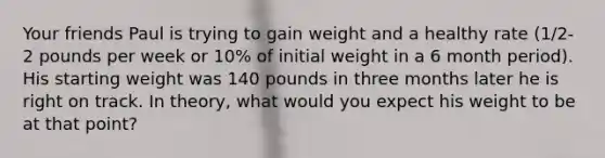 Your friends Paul is trying to gain weight and a healthy rate (1/2-2 pounds per week or 10% of initial weight in a 6 month period). His starting weight was 140 pounds in three months later he is right on track. In theory, what would you expect his weight to be at that point?