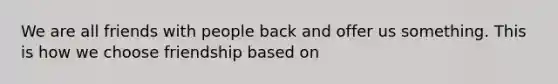 We are all friends with people back and offer us something. This is how we choose friendship based on