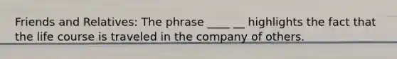 Friends and Relatives: The phrase ____ __ highlights the fact that the life course is traveled in the company of others.