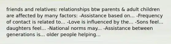 friends and relatives: relationships btw parents & adult children are affected by many factors: -Assistance based on... -Frequency of contact is related to... -Love is influenced by the... -Sons feel... daughters feel... -National norms may... -Assistance between generations is... older people helping...