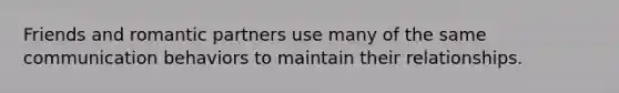 Friends and romantic partners use many of the same communication behaviors to maintain their relationships.
