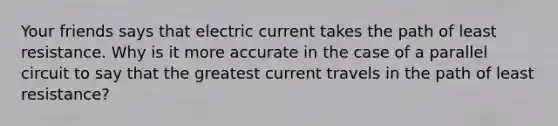 Your friends says that electric current takes the path of least resistance. Why is it more accurate in the case of a parallel circuit to say that the greatest current travels in the path of least resistance?