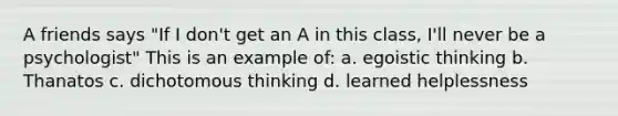 A friends says "If I don't get an A in this class, I'll never be a psychologist" This is an example of: a. egoistic thinking b. Thanatos c. dichotomous thinking d. learned helplessness