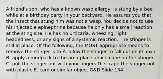 A friend's son, who has a known wasp allergy, is stung by a bee while at a birthday party in your backyard. He assures you that the insect that stung him was not a wasp. You decide not to use his injectable epinephrine because he only has a small reaction at the sting site. He has no urticaria, wheezing, light-headedness, or any signs of a systemic reaction. The stinger is still in place. Of the following, the MOST appropriate means to remove the stinger is to A. allow the stinger to fall out on its own B. apply a mudpack to the area place an ice cube on the stinger C. pull the stinger out with your fingers D. scrape the stinger out with plastic E. card or similar object G&D Slide 154