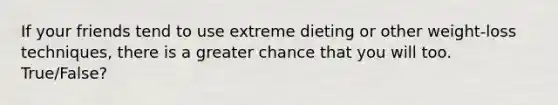 If your friends tend to use extreme dieting or other weight-loss techniques, there is a greater chance that you will too. True/False?