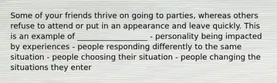 Some of your friends thrive on going to parties, whereas others refuse to attend or put in an appearance and leave quickly. This is an example of __________________ - personality being impacted by experiences - people responding differently to the same situation - people choosing their situation - people changing the situations they enter