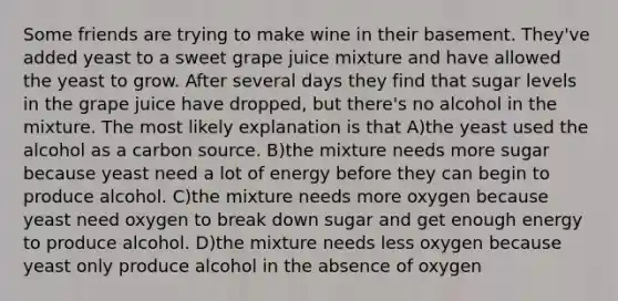 Some friends are trying to make wine in their basement. They've added yeast to a sweet grape juice mixture and have allowed the yeast to grow. After several days they find that sugar levels in the grape juice have dropped, but there's no alcohol in the mixture. The most likely explanation is that A)the yeast used the alcohol as a carbon source. B)the mixture needs more sugar because yeast need a lot of energy before they can begin to produce alcohol. C)the mixture needs more oxygen because yeast need oxygen to break down sugar and get enough energy to produce alcohol. D)the mixture needs less oxygen because yeast only produce alcohol in the absence of oxygen