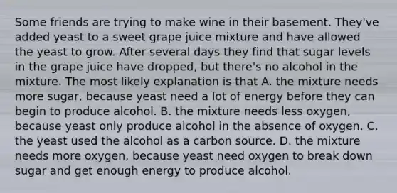 Some friends are trying to make wine in their basement. They've added yeast to a sweet grape juice mixture and have allowed the yeast to grow. After several days they find that sugar levels in the grape juice have dropped, but there's no alcohol in the mixture. The most likely explanation is that A. the mixture needs more sugar, because yeast need a lot of energy before they can begin to produce alcohol. B. the mixture needs less oxygen, because yeast only produce alcohol in the absence of oxygen. C. the yeast used the alcohol as a carbon source. D. the mixture needs more oxygen, because yeast need oxygen to break down sugar and get enough energy to produce alcohol.