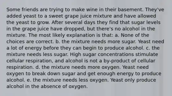 Some friends are trying to make wine in their basement. They've added yeast to a sweet grape juice mixture and have allowed the yeast to grow. After several days they find that sugar levels in the grape juice have dropped, but there's no alcohol in the mixture. The most likely explanation is that: a. None of the choices are correct. b. the mixture needs more sugar. Yeast need a lot of energy before they can begin to produce alcohol. c. the mixture needs less sugar. High sugar concentrations stimulate cellular respiration, and alcohol is not a by-product of cellular respiration. d. the mixture needs more oxygen. Yeast need oxygen to break down sugar and get enough energy to produce alcohol. e. the mixture needs less oxygen. Yeast only produce alcohol in the absence of oxygen.