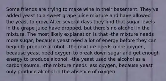 Some friends are trying to make wine in their basement. They've added yeast to a sweet grape juice mixture and have allowed the yeast to grow. After several days they find that sugar levels in the grape juice have dropped, but there's no alcohol in the mixture. The most likely explanation is that -the mixture needs more sugar, because yeast need a lot of energy before they can begin to produce alcohol. -the mixture needs more oxygen, because yeast need oxygen to break down sugar and get enough energy to produce alcohol. -the yeast used the alcohol as a carbon source. -the mixture needs less oxygen, because yeast only produce alcohol in the absence of oxygen.