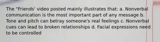 The "Friends' video posted mainly illustrates that: a. Nonverbal communication is the most important part of any message b. Tone and pitch can betray someone's real feelings c. Nonverbal cues can lead to broken relationships d. Facial expressions need to be controlled