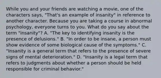 While you and your friends are watching a movie, one of the characters says, "That's an example of insanity" in reference to another character. Because you are taking a course in abnormal psychology, everyone turns to you. What do you say about the term "insanity"? A. "The key to identifying insanity is the presence of delusions." B. "In order to be insane, a person must show evidence of some biological cause of the symptoms." C. "Insanity is a general term that refers to the presence of severe signs of mental deterioration." D. "Insanity is a legal term that refers to judgments about whether a person should be held responsible for criminal behavior."