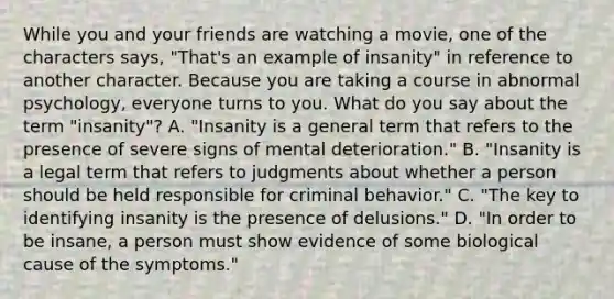 While you and your friends are watching a movie, one of the characters says, "That's an example of insanity" in reference to another character. Because you are taking a course in abnormal psychology, everyone turns to you. What do you say about the term "insanity"? A. "Insanity is a general term that refers to the presence of severe signs of mental deterioration." B. "Insanity is a legal term that refers to judgments about whether a person should be held responsible for criminal behavior." C. "The key to identifying insanity is the presence of delusions." D. "In order to be insane, a person must show evidence of some biological cause of the symptoms."