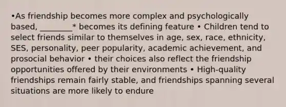 •As friendship becomes more complex and psychologically based, ________* becomes its defining feature • Children tend to select friends similar to themselves in age, sex, race, ethnicity, SES, personality, peer popularity, academic achievement, and prosocial behavior • their choices also reflect the friendship opportunities offered by their environments • High-quality friendships remain fairly stable, and friendships spanning several situations are more likely to endure