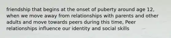 friendship that begins at the onset of puberty around age 12, when we move away from relationships with parents and other adults and move towards peers during this time, Peer relationships influence our identity and social skills