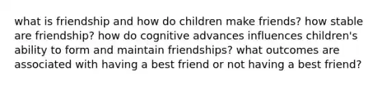 what is friendship and how do children make friends? how stable are friendship? how do cognitive advances influences children's ability to form and maintain friendships? what outcomes are associated with having a best friend or not having a best friend?