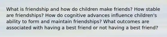 What is friendship and how do children make friends? How stable are friendships? How do cognitive advances influence children's ability to form and maintain friendships? What outcomes are associated with having a best friend or not having a best friend?