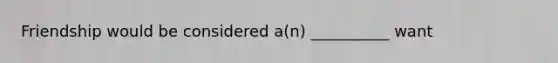 Friendship would be considered a(n) __________ want