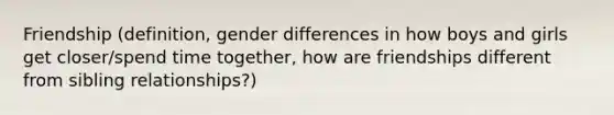 Friendship (definition, gender differences in how boys and girls get closer/spend time together, how are friendships different from sibling relationships?)