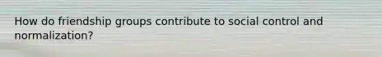 How do friendship groups contribute to social control and normalization?