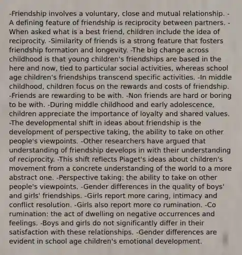 -Friendship involves a voluntary, close and mutual relationship. -A defining feature of friendship is reciprocity between partners. -When asked what is a best friend, children include the idea of reciprocity. -Similarity of friends is a strong feature that fosters friendship formation and longevity. -The big change across childhood is that young children's friendships are based in the here and now, tied to particular social activities, whereas school age children's friendships transcend specific activities. -In middle childhood, children focus on the rewards and costs of friendship. -Friends are rewarding to be with. -Non friends are hard or boring to be with. -During middle childhood and early adolescence, children appreciate the importance of loyalty and shared values. -The developmental shift in ideas about friendship is the development of perspective taking, the ability to take on other people's viewpoints. -Other researchers have argued that understanding of friendship develops in with their understanding of reciprocity. -This shift reflects Piaget's ideas about children's movement from a concrete understanding of the world to a more abstract one. -Perspective taking: the ability to take on other people's viewpoints. -Gender differences in the quality of boys' and girls' friendships. -Girls report more caring, intimacy and conflict resolution. -Girls also report more co rumination. -Co rumination: the act of dwelling on negative occurrences and feelings. -Boys and girls do not significantly differ in their satisfaction with these relationships. -Gender differences are evident in school age children's emotional development.