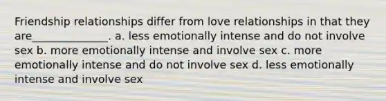 Friendship relationships differ from love relationships in that they are______________. a. less emotionally intense and do not involve sex b. more emotionally intense and involve sex c. more emotionally intense and do not involve sex d. less emotionally intense and involve sex