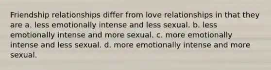 Friendship relationships differ from love relationships in that they are a. less emotionally intense and less sexual. b. less emotionally intense and more sexual. c. more emotionally intense and less sexual. d. more emotionally intense and more sexual.