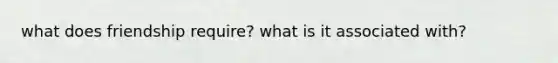 what does friendship require? what is it associated with?