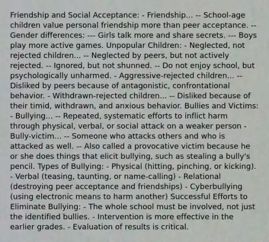 Friendship and Social Acceptance: - Friendship... -- School-age children value personal friendship more than peer acceptance. -- Gender differences: --- Girls talk more and share secrets. --- Boys play more active games. Unpopular Children: - Neglected, not rejected children... -- Neglected by peers, but not actively rejected. -- Ignored, but not shunned. -- Do not enjoy school, but psychologically unharmed. - Aggressive-rejected children... -- Disliked by peers because of antagonistic, confrontational behavior. - Withdrawn-rejected children... -- Disliked because of their timid, withdrawn, and anxious behavior. Bullies and Victims: - Bullying... -- Repeated, systematic efforts to inflict harm through physical, verbal, or social attack on a weaker person - Bully-victim... -- Someone who attacks others and who is attacked as well. -- Also called a provocative victim because he or she does things that elicit bullying, such as stealing a bully's pencil. Types of Bullying: - Physical (hitting, pinching, or kicking). - Verbal (teasing, taunting, or name-calling) - Relational (destroying peer acceptance and friendships) - Cyberbullying (using electronic means to harm another) Successful Efforts to Eliminate Bullying: - The whole school must be involved, not just the identified bullies. - Intervention is more effective in the earlier grades. - Evaluation of results is critical.