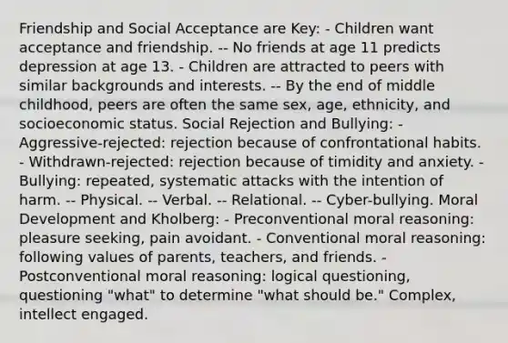 Friendship and Social Acceptance are Key: - Children want acceptance and friendship. -- No friends at age 11 predicts depression at age 13. - Children are attracted to peers with similar backgrounds and interests. -- By the end of middle childhood, peers are often the same sex, age, ethnicity, and socioeconomic status. Social Rejection and Bullying: - Aggressive-rejected: rejection because of confrontational habits. - Withdrawn-rejected: rejection because of timidity and anxiety. - Bullying: repeated, systematic attacks with the intention of harm. -- Physical. -- Verbal. -- Relational. -- Cyber-bullying. Moral Development and Kholberg: - Preconventional moral reasoning: pleasure seeking, pain avoidant. - Conventional moral reasoning: following values of parents, teachers, and friends. - Postconventional moral reasoning: logical questioning, questioning "what" to determine "what should be." Complex, intellect engaged.