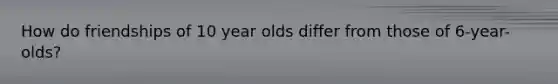 How do friendships of 10 year olds differ from those of 6-year-olds?