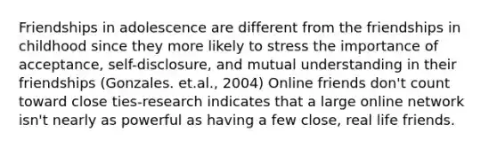 Friendships in adolescence are different from the friendships in childhood since they more likely to stress the importance of acceptance, self-disclosure, and mutual understanding in their friendships (Gonzales. et.al., 2004) Online friends don't count toward close ties-research indicates that a large online network isn't nearly as powerful as having a few close, real life friends.