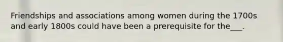 Friendships and associations among women during the 1700s and early 1800s could have been a prerequisite for the___.
