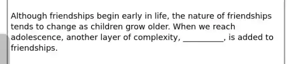 Although friendships begin early in life, the nature of friendships tends to change as children grow older. When we reach adolescence, another layer of complexity, __________, is added to friendships.