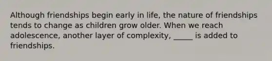 Although friendships begin early in life, the nature of friendships tends to change as children grow older. When we reach adolescence, another layer of complexity, _____ is added to friendships.