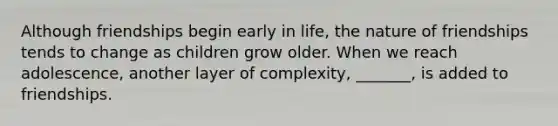 Although friendships begin early in life, the nature of friendships tends to change as children grow older. When we reach adolescence, another layer of complexity, _______, is added to friendships.