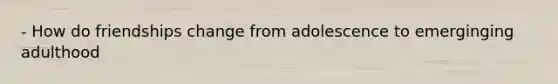 - How do friendships change from adolescence to emerginging adulthood